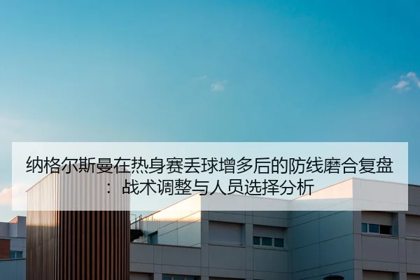 纳格尔斯曼在热身赛丢球增多后的防线磨合复盘：战术调整与人员选择分析
