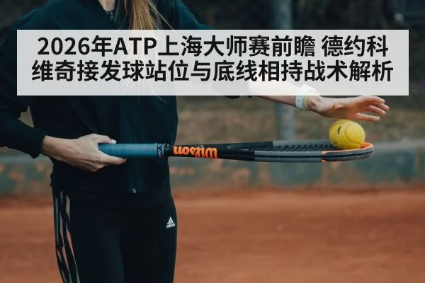 2026年ATP上海大师赛前瞻 德约科维奇接发球站位与底线相持战术解析（jiuyou game）